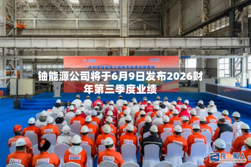 铀能源公司将于6月9日发布2026财年第三季度业绩