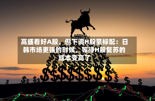 高盛看好A股	，但下调H股至标配：日韩市场更强的时候，等待H股复苏的成本变高了-第3张图片