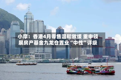 小摩：香港4月零售温和放缓 重申领展房产基金九龙仓置业“中性”评级-第2张图片