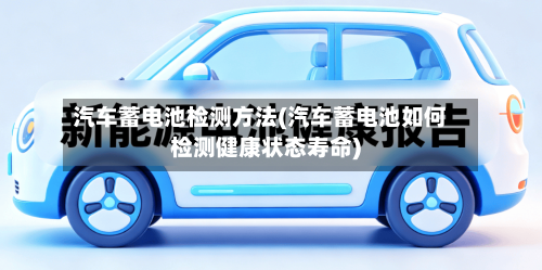 汽车蓄电池检测方法(汽车蓄电池如何检测健康状态寿命)-第3张图片