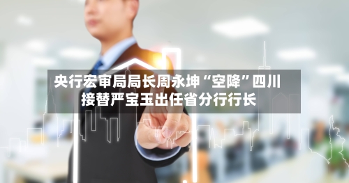 央行宏审局局长周永坤“空降”四川 接替严宝玉出任省分行行长-第3张图片